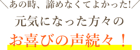 あの時、諦めなくてよかった！元気になった方々のお喜びの声続々！